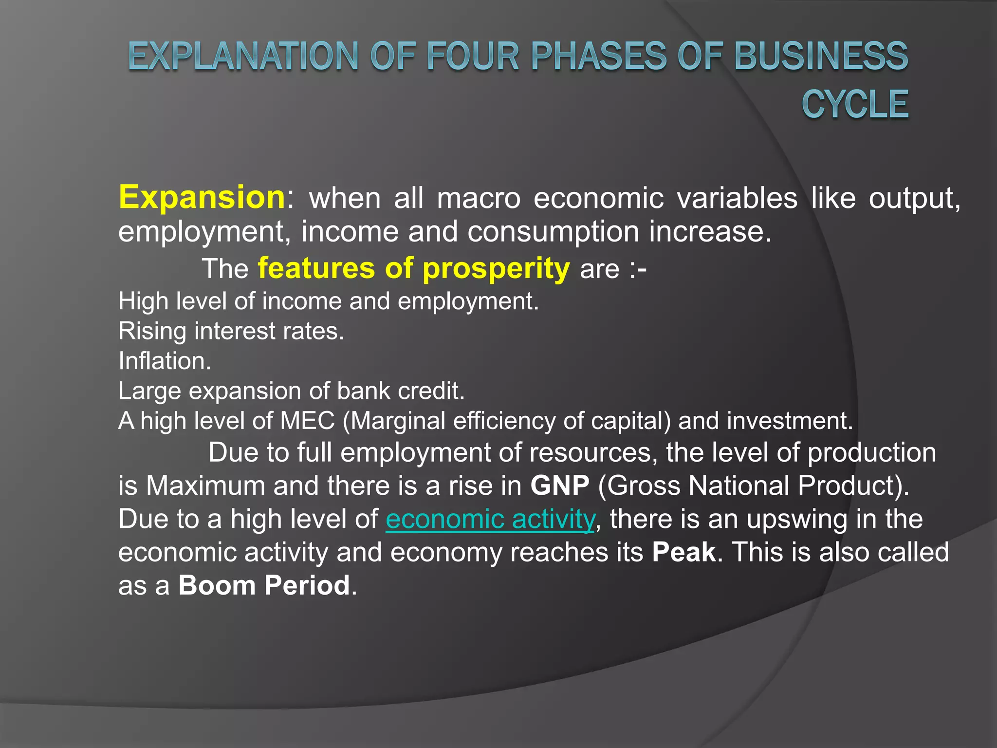 Expansion: when all macro economic variables like output,
employment, income and consumption increase.
The features of prosperity are :-
High level of income and employment.
Rising interest rates.
Inflation.
Large expansion of bank credit.
A high level of MEC (Marginal efficiency of capital) and investment.
Due to full employment of resources, the level of production
is Maximum and there is a rise in GNP (Gross National Product).
Due to a high level of economic activity, there is an upswing in the
economic activity and economy reaches its Peak. This is also called
as a Boom Period.
 