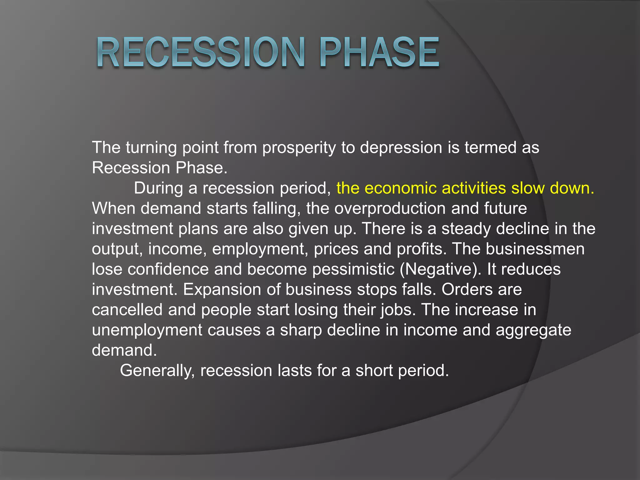 The turning point from prosperity to depression is termed as
Recession Phase.
During a recession period, the economic activities slow down.
When demand starts falling, the overproduction and future
investment plans are also given up. There is a steady decline in the
output, income, employment, prices and profits. The businessmen
lose confidence and become pessimistic (Negative). It reduces
investment. Expansion of business stops falls. Orders are
cancelled and people start losing their jobs. The increase in
unemployment causes a sharp decline in income and aggregate
demand.
Generally, recession lasts for a short period.
 