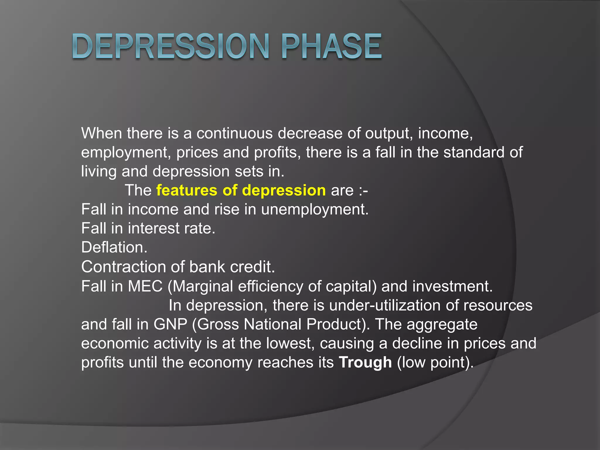 When there is a continuous decrease of output, income,
employment, prices and profits, there is a fall in the standard of
living and depression sets in.
The features of depression are :-
Fall in income and rise in unemployment.
Fall in interest rate.
Deflation.
Contraction of bank credit.
Fall in MEC (Marginal efficiency of capital) and investment.
In depression, there is under-utilization of resources
and fall in GNP (Gross National Product). The aggregate
economic activity is at the lowest, causing a decline in prices and
profits until the economy reaches its Trough (low point).
 