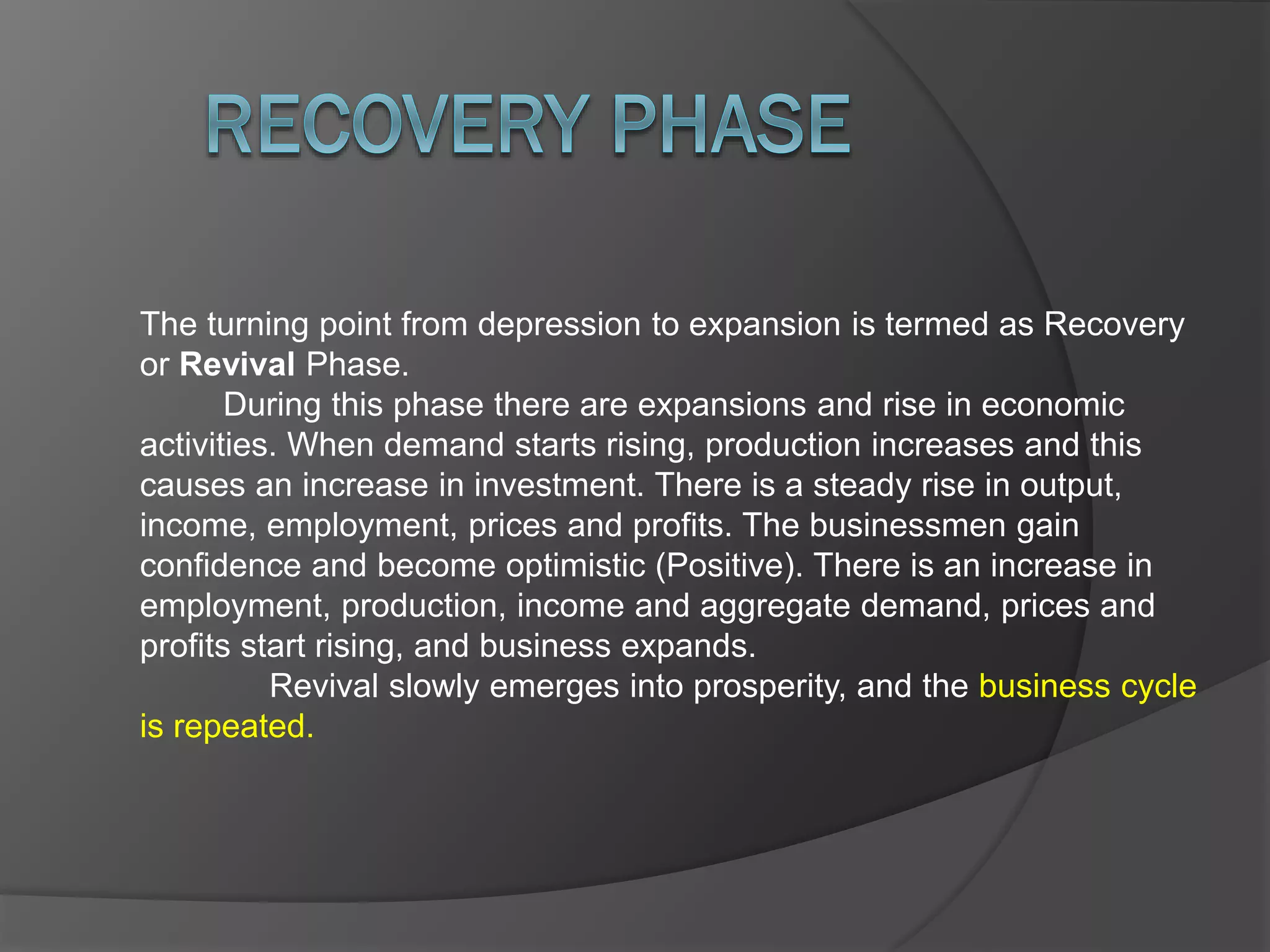The turning point from depression to expansion is termed as Recovery
or Revival Phase.
During this phase there are expansions and rise in economic
activities. When demand starts rising, production increases and this
causes an increase in investment. There is a steady rise in output,
income, employment, prices and profits. The businessmen gain
confidence and become optimistic (Positive). There is an increase in
employment, production, income and aggregate demand, prices and
profits start rising, and business expands.
Revival slowly emerges into prosperity, and the business cycle
is repeated.
 