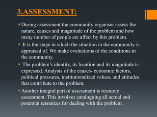 3.ASSESSMENT:
During assessment the community organiser assess the
nature, causes and magnitude of the problem and how
many number of people are affect by this problem.
 It is the stage in which the situation in the community is
appraised of. We make evaluations of the conditions in
the community.
 The problem’s identity, its location and its magnitude is
expressed. Analysis of the causes- economic factors,
political pressures, institutionalized values, and attitudes
that contribute to the problem.
Another integral part of assessment is resource
assessment. This involves cataloguing all actual and
potential resources for dealing with the problem.
 