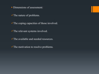  Dimensions of assessment:
The nature of problems.
The coping capacities of those involved.
The relevant systems involved.
The available and needed resources.
The motivation to resolve problems.
 
