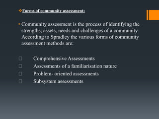 Forms of community assessment:
• Community assessment is the process of identifying the
strengths, assets, needs and challenges of a community.
According to Spradley the various forms of community
assessment methods are:
Comprehensive Assessments
Assessments of a familiarisation nature
Problem- oriented assessments
Subsystem assessments
 