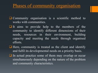 Phases of community organisation
 Community organisation is a scientific method to
works with communities.
 It aims to provide help to the members of the
community to identify different dimensions of their
needs, resources in their environment, building
capacity and meeting the needs through organised
efforts.
 Here, community is treated as the client and identify
and fulfil its developmental needs on a priority basis.
 In actual practice some of them may overlap or occur
simultaneously depending on the nature of the problem
and community characteristics.
 
