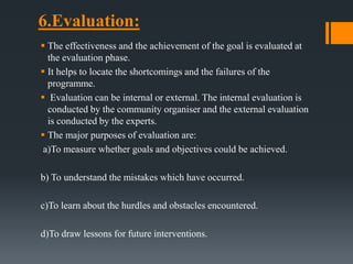 6.Evaluation:
 The effectiveness and the achievement of the goal is evaluated at
the evaluation phase.
 It helps to locate the shortcomings and the failures of the
programme.
 Evaluation can be internal or external. The internal evaluation is
conducted by the community organiser and the external evaluation
is conducted by the experts.
 The major purposes of evaluation are:
a)To measure whether goals and objectives could be achieved.
b) To understand the mistakes which have occurred.
c)To learn about the hurdles and obstacles encountered.
d)To draw lessons for future interventions.
 