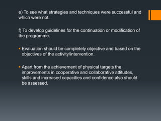 e) To see what strategies and techniques were successful and
which were not.
f) To develop guidelines for the continuation or modification of
the programme.
 Evaluation should be completely objective and based on the
objectives of the activity/intervention.
 Apart from the achievement of physical targets the
improvements in cooperative and collaborative attitudes,
skills and increased capacities and confidence also should
be assessed.
 