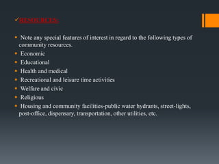 RESOURCES:
 Note any special features of interest in regard to the following types of
community resources.
 Economic
 Educational
 Health and medical
 Recreational and leisure time activities
 Welfare and civic
 Religious
 Housing and community facilities-public water hydrants, street-lights,
post-office, dispensary, transportation, other utilities, etc.
 