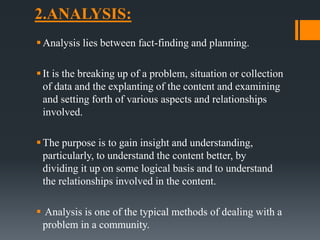2.ANALYSIS:
Analysis lies between fact-finding and planning.
It is the breaking up of a problem, situation or collection
of data and the explanting of the content and examining
and setting forth of various aspects and relationships
involved.
The purpose is to gain insight and understanding,
particularly, to understand the content better, by
dividing it up on some logical basis and to understand
the relationships involved in the content.
 Analysis is one of the typical methods of dealing with a
problem in a community.
 