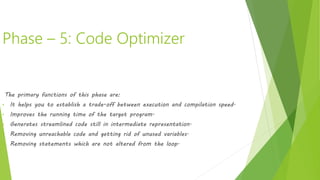 Phase – 5: Code Optimizer
It transforms the code so that it consumes fewer resources and produces more
speed. The meaning of the code being transformed is not altered. Optimization
can be categorized into two types: machine-dependent and machine-independent.
The primary functions of this phase are:
• It helps you to establish a trade-off between execution and compilation speed.
• Improves the running time of the target program.
• Generates streamlined code still in intermediate representation.
• Removing unreachable code and getting rid of unused variables.
• Removing statements which are not altered from the loop.
 