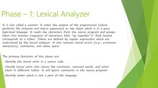 Phase – 1: Lexical Analyzer
It is also called a scanner. It takes the output of the preprocessor (which
performs file inclusion and macro expansion) as the input which is in a pure
high-level language. It reads the characters from the source program and groups
them into lexemes (sequence of characters that “go together”). Each lexeme
corresponds to a token. Tokens are defined by regular expressions which are
understood by the lexical analyzer. It also removes lexical errors (e.g., erroneous
characters), comments, and white space.
The primary functions of this phase are:
• Identify the lexical units in a source code.
• Classify lexical units into classes like constants, reserved words, and enter
them in different tables. It will Ignore comments in the source program.
• Identify token which is not a part of the language.
 