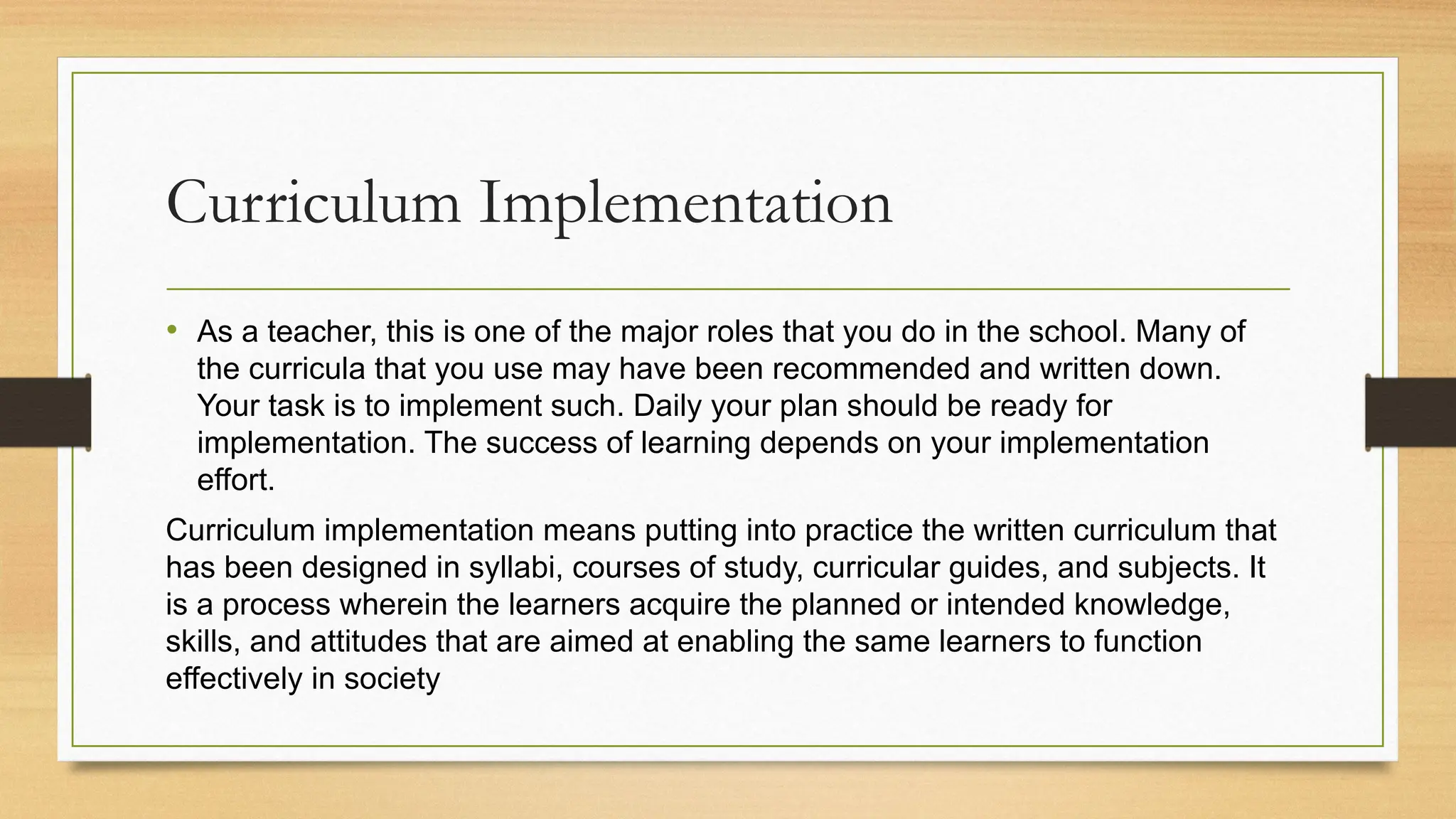 Curriculum Implementation
• As a teacher, this is one of the major roles that you do in the school. Many of
the curricula that you use may have been recommended and written down.
Your task is to implement such. Daily your plan should be ready for
implementation. The success of learning depends on your implementation
effort.
Curriculum implementation means putting into practice the written curriculum that
has been designed in syllabi, courses of study, curricular guides, and subjects. It
is a process wherein the learners acquire the planned or intended knowledge,
skills, and attitudes that are aimed at enabling the same learners to function
effectively in society
 