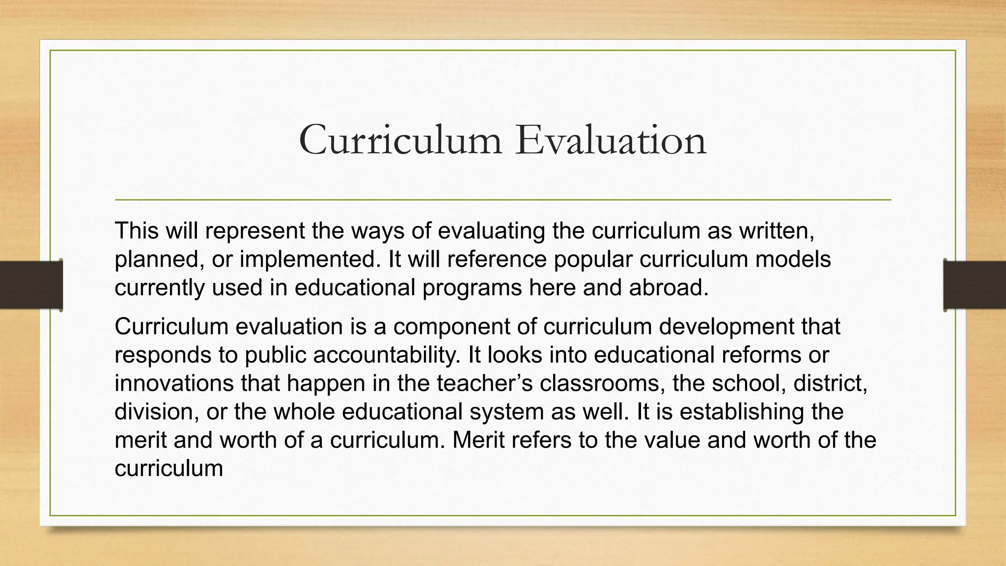 Curriculum Evaluation
This will represent the ways of evaluating the curriculum as written,
planned, or implemented. It will reference popular curriculum models
currently used in educational programs here and abroad.
Curriculum evaluation is a component of curriculum development that
responds to public accountability. It looks into educational reforms or
innovations that happen in the teacher’s classrooms, the school, district,
division, or the whole educational system as well. It is establishing the
merit and worth of a curriculum. Merit refers to the value and worth of the
curriculum
 