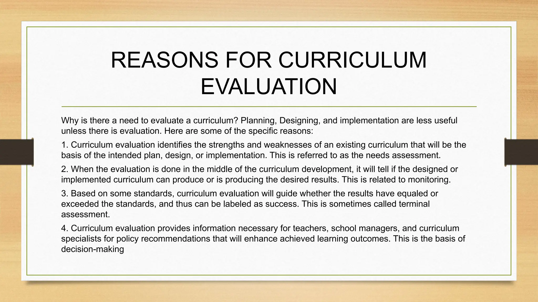 REASONS FOR CURRICULUM
EVALUATION
Why is there a need to evaluate a curriculum? Planning, Designing, and implementation are less useful
unless there is evaluation. Here are some of the specific reasons:
1. Curriculum evaluation identifies the strengths and weaknesses of an existing curriculum that will be the
basis of the intended plan, design, or implementation. This is referred to as the needs assessment.
2. When the evaluation is done in the middle of the curriculum development, it will tell if the designed or
implemented curriculum can produce or is producing the desired results. This is related to monitoring.
3. Based on some standards, curriculum evaluation will guide whether the results have equaled or
exceeded the standards, and thus can be labeled as success. This is sometimes called terminal
assessment.
4. Curriculum evaluation provides information necessary for teachers, school managers, and curriculum
specialists for policy recommendations that will enhance achieved learning outcomes. This is the basis of
decision-making
 