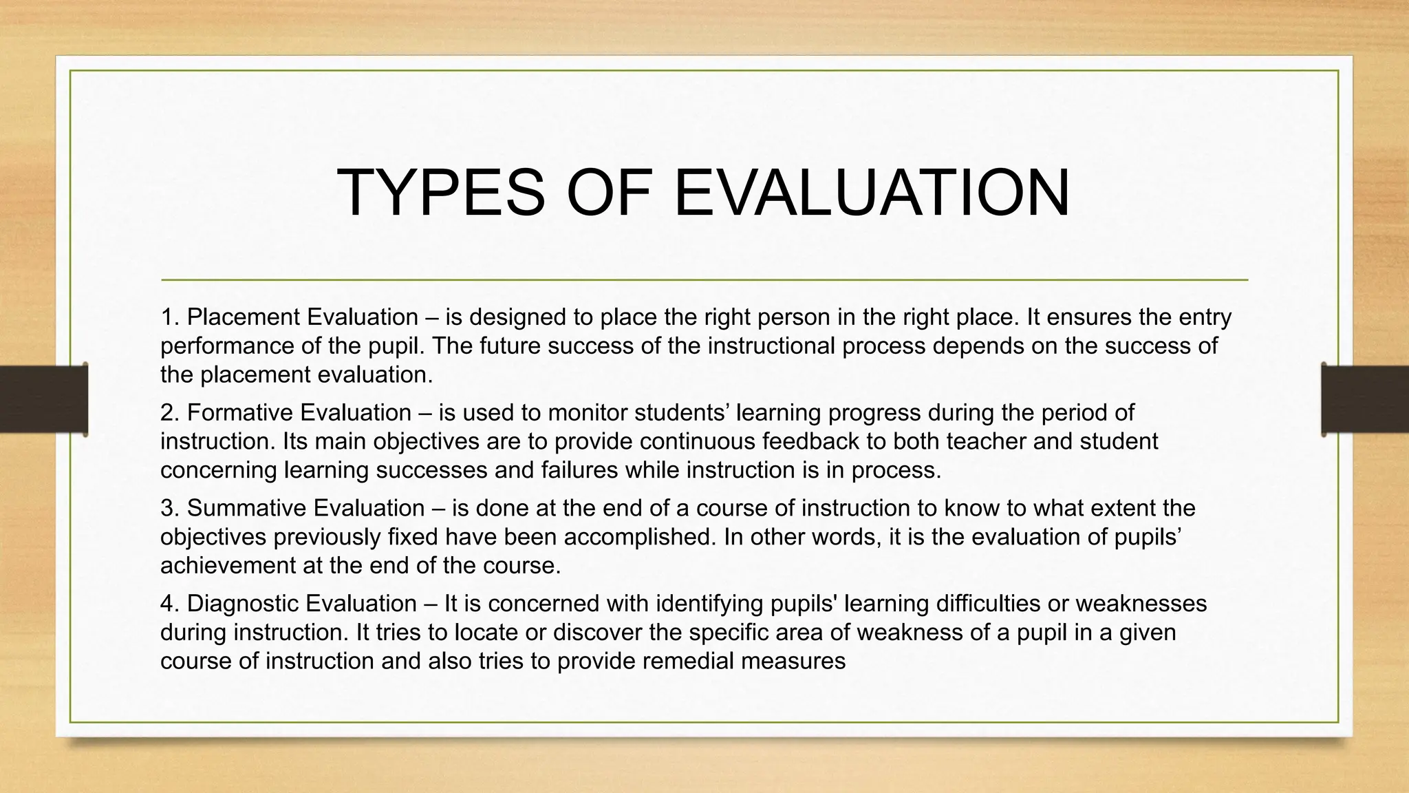 TYPES OF EVALUATION
1. Placement Evaluation – is designed to place the right person in the right place. It ensures the entry
performance of the pupil. The future success of the instructional process depends on the success of
the placement evaluation.
2. Formative Evaluation – is used to monitor students’ learning progress during the period of
instruction. Its main objectives are to provide continuous feedback to both teacher and student
concerning learning successes and failures while instruction is in process.
3. Summative Evaluation – is done at the end of a course of instruction to know to what extent the
objectives previously fixed have been accomplished. In other words, it is the evaluation of pupils’
achievement at the end of the course.
4. Diagnostic Evaluation – It is concerned with identifying pupils' learning difficulties or weaknesses
during instruction. It tries to locate or discover the specific area of weakness of a pupil in a given
course of instruction and also tries to provide remedial measures
 