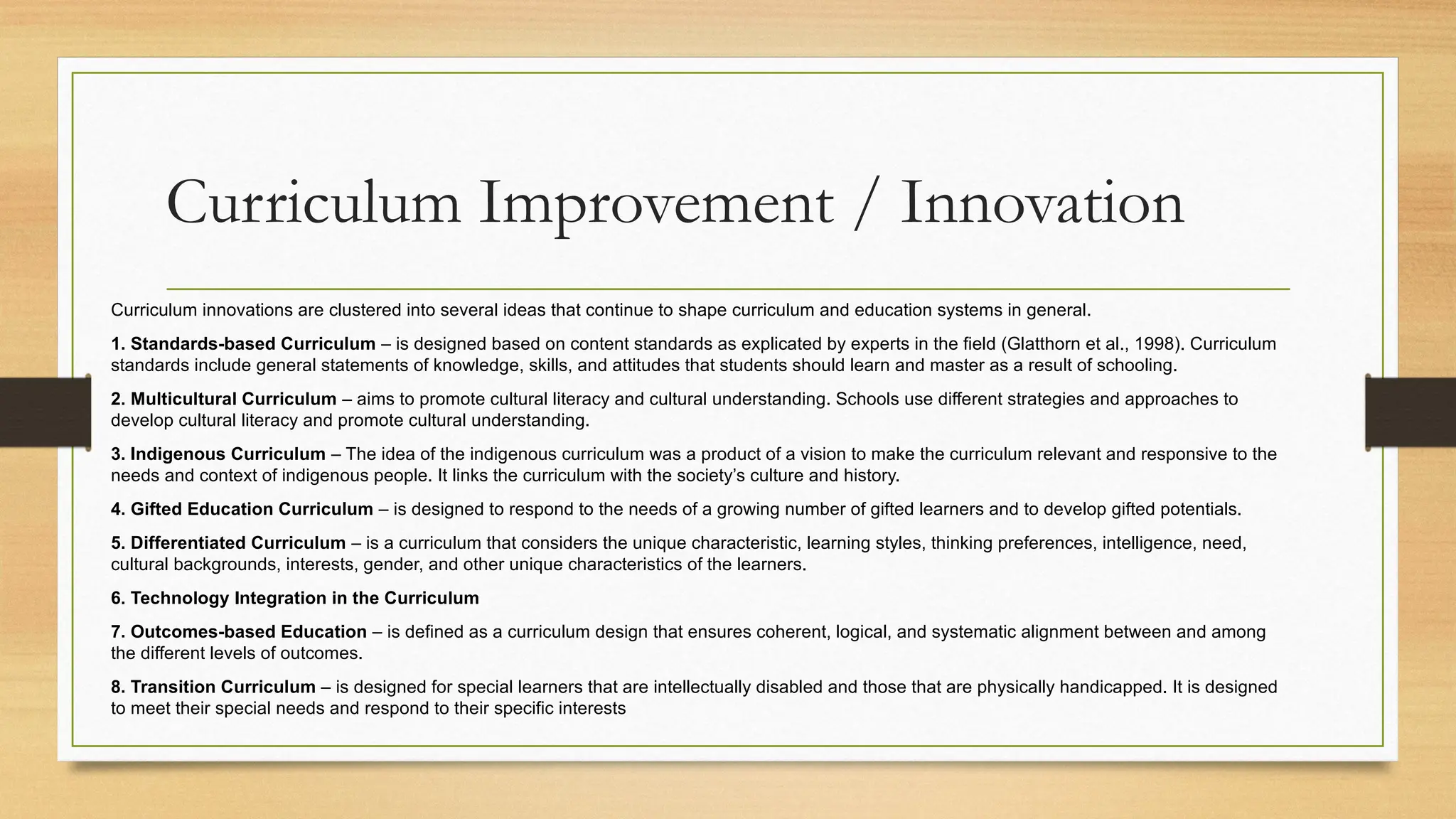 Curriculum Improvement / Innovation
Curriculum innovations are clustered into several ideas that continue to shape curriculum and education systems in general.
1. Standards-based Curriculum – is designed based on content standards as explicated by experts in the field (Glatthorn et al., 1998). Curriculum
standards include general statements of knowledge, skills, and attitudes that students should learn and master as a result of schooling.
2. Multicultural Curriculum – aims to promote cultural literacy and cultural understanding. Schools use different strategies and approaches to
develop cultural literacy and promote cultural understanding.
3. Indigenous Curriculum – The idea of the indigenous curriculum was a product of a vision to make the curriculum relevant and responsive to the
needs and context of indigenous people. It links the curriculum with the society’s culture and history.
4. Gifted Education Curriculum – is designed to respond to the needs of a growing number of gifted learners and to develop gifted potentials.
5. Differentiated Curriculum – is a curriculum that considers the unique characteristic, learning styles, thinking preferences, intelligence, need,
cultural backgrounds, interests, gender, and other unique characteristics of the learners.
6. Technology Integration in the Curriculum
7. Outcomes-based Education – is defined as a curriculum design that ensures coherent, logical, and systematic alignment between and among
the different levels of outcomes.
8. Transition Curriculum – is designed for special learners that are intellectually disabled and those that are physically handicapped. It is designed
to meet their special needs and respond to their specific interests
 