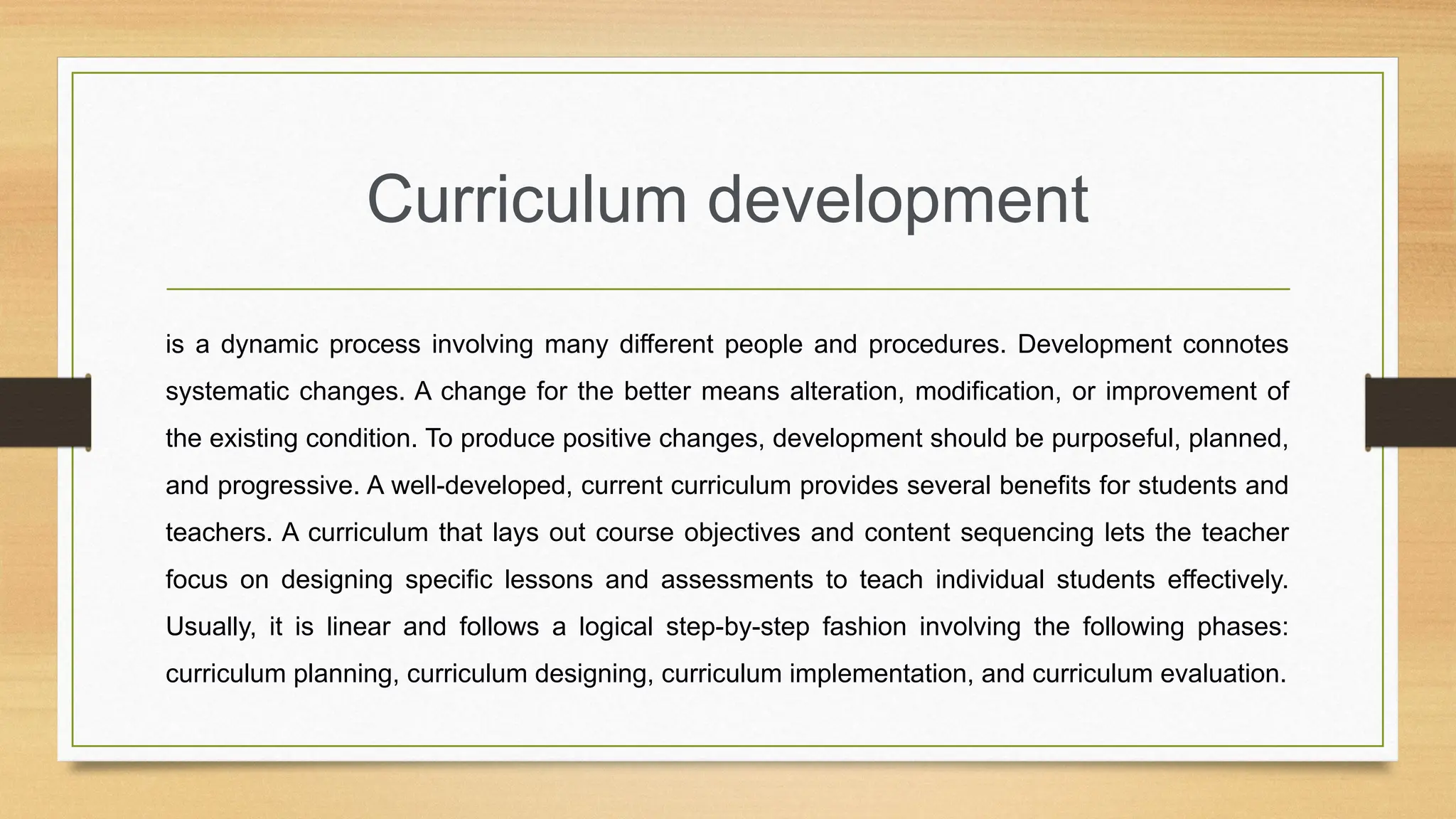 Curriculum development
is a dynamic process involving many different people and procedures. Development connotes
systematic changes. A change for the better means alteration, modification, or improvement of
the existing condition. To produce positive changes, development should be purposeful, planned,
and progressive. A well-developed, current curriculum provides several benefits for students and
teachers. A curriculum that lays out course objectives and content sequencing lets the teacher
focus on designing specific lessons and assessments to teach individual students effectively.
Usually, it is linear and follows a logical step-by-step fashion involving the following phases:
curriculum planning, curriculum designing, curriculum implementation, and curriculum evaluation.
 