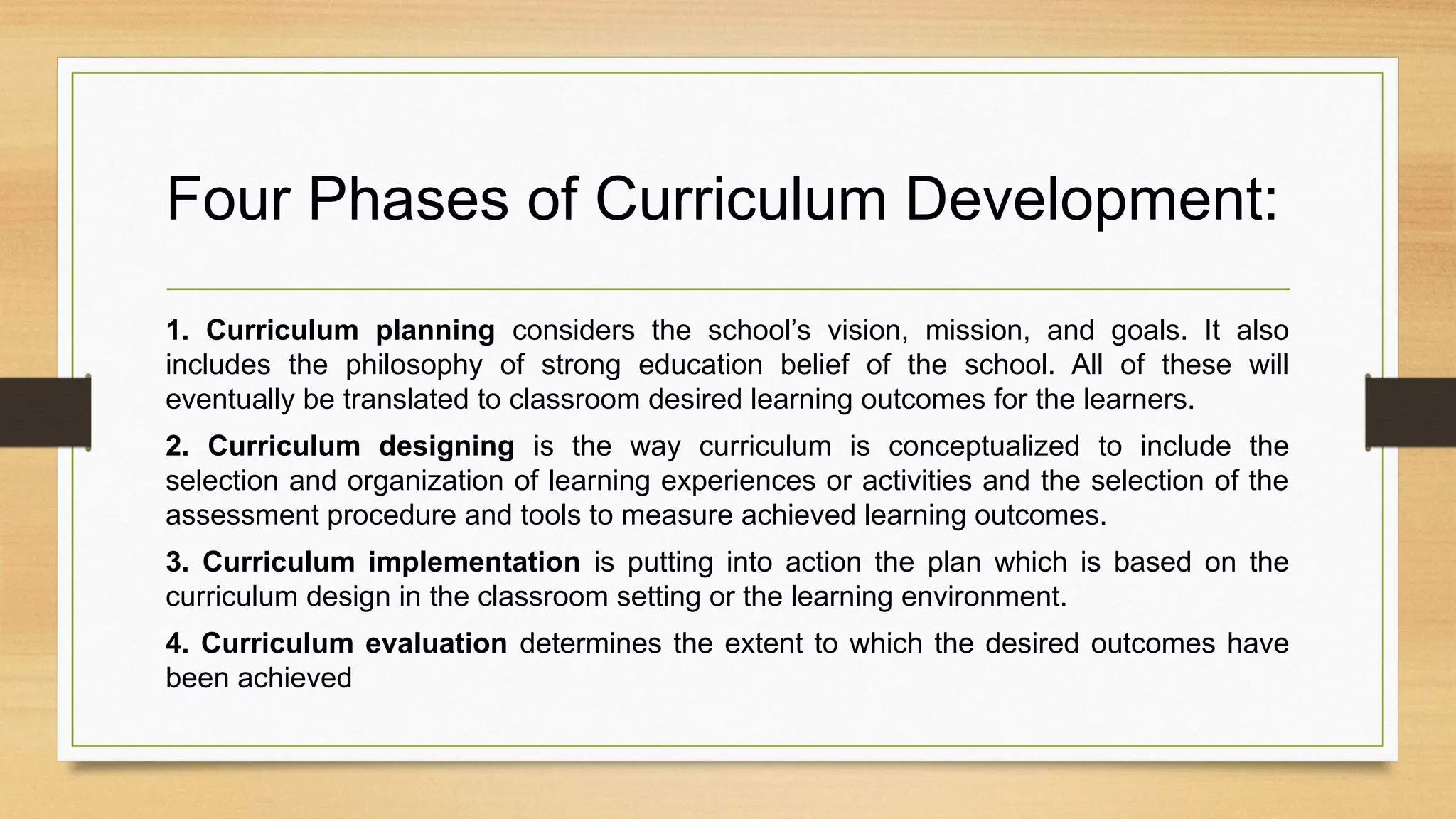 Four Phases of Curriculum Development:
1. Curriculum planning considers the school’s vision, mission, and goals. It also
includes the philosophy of strong education belief of the school. All of these will
eventually be translated to classroom desired learning outcomes for the learners.
2. Curriculum designing is the way curriculum is conceptualized to include the
selection and organization of learning experiences or activities and the selection of the
assessment procedure and tools to measure achieved learning outcomes.
3. Curriculum implementation is putting into action the plan which is based on the
curriculum design in the classroom setting or the learning environment.
4. Curriculum evaluation determines the extent to which the desired outcomes have
been achieved
 