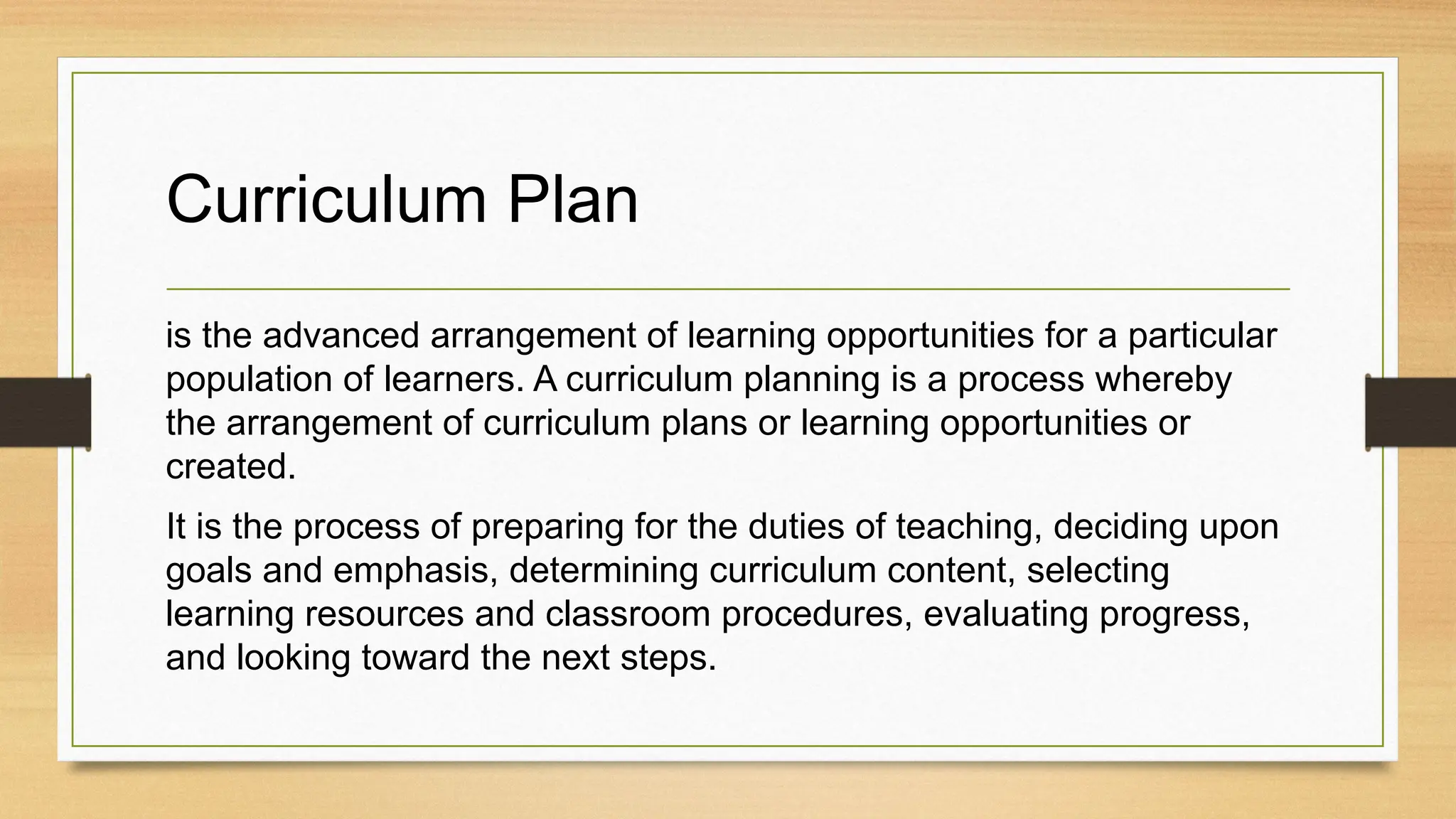 Curriculum Plan
is the advanced arrangement of learning opportunities for a particular
population of learners. A curriculum planning is a process whereby
the arrangement of curriculum plans or learning opportunities or
created.
It is the process of preparing for the duties of teaching, deciding upon
goals and emphasis, determining curriculum content, selecting
learning resources and classroom procedures, evaluating progress,
and looking toward the next steps.
 