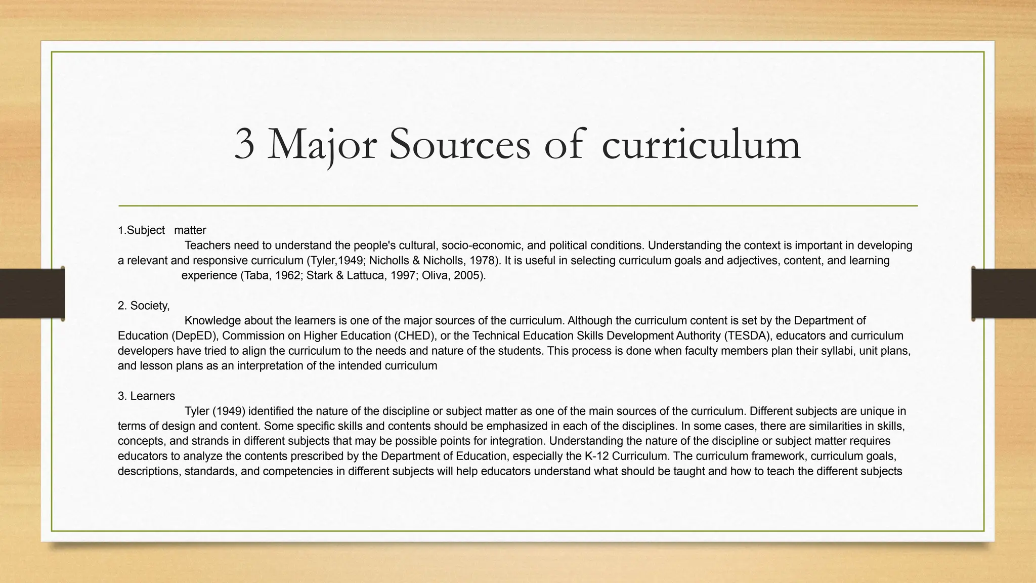 3 Major Sources of curriculum
1.Subject matter
Teachers need to understand the people's cultural, socio-economic, and political conditions. Understanding the context is important in developing
a relevant and responsive curriculum (Tyler,1949; Nicholls & Nicholls, 1978). It is useful in selecting curriculum goals and adjectives, content, and learning
experience (Taba, 1962; Stark & Lattuca, 1997; Oliva, 2005).
2. Society,
Knowledge about the learners is one of the major sources of the curriculum. Although the curriculum content is set by the Department of
Education (DepED), Commission on Higher Education (CHED), or the Technical Education Skills Development Authority (TESDA), educators and curriculum
developers have tried to align the curriculum to the needs and nature of the students. This process is done when faculty members plan their syllabi, unit plans,
and lesson plans as an interpretation of the intended curriculum
3. Learners
Tyler (1949) identified the nature of the discipline or subject matter as one of the main sources of the curriculum. Different subjects are unique in
terms of design and content. Some specific skills and contents should be emphasized in each of the disciplines. In some cases, there are similarities in skills,
concepts, and strands in different subjects that may be possible points for integration. Understanding the nature of the discipline or subject matter requires
educators to analyze the contents prescribed by the Department of Education, especially the K-12 Curriculum. The curriculum framework, curriculum goals,
descriptions, standards, and competencies in different subjects will help educators understand what should be taught and how to teach the different subjects
 