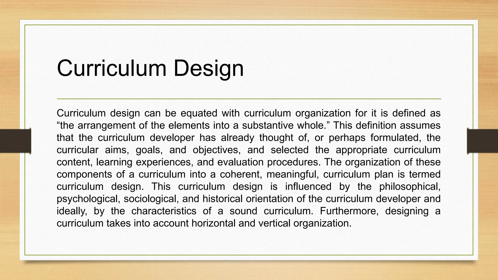 Curriculum Design
Curriculum design can be equated with curriculum organization for it is defined as
“the arrangement of the elements into a substantive whole.” This definition assumes
that the curriculum developer has already thought of, or perhaps formulated, the
curricular aims, goals, and objectives, and selected the appropriate curriculum
content, learning experiences, and evaluation procedures. The organization of these
components of a curriculum into a coherent, meaningful, curriculum plan is termed
curriculum design. This curriculum design is influenced by the philosophical,
psychological, sociological, and historical orientation of the curriculum developer and
ideally, by the characteristics of a sound curriculum. Furthermore, designing a
curriculum takes into account horizontal and vertical organization.
 
