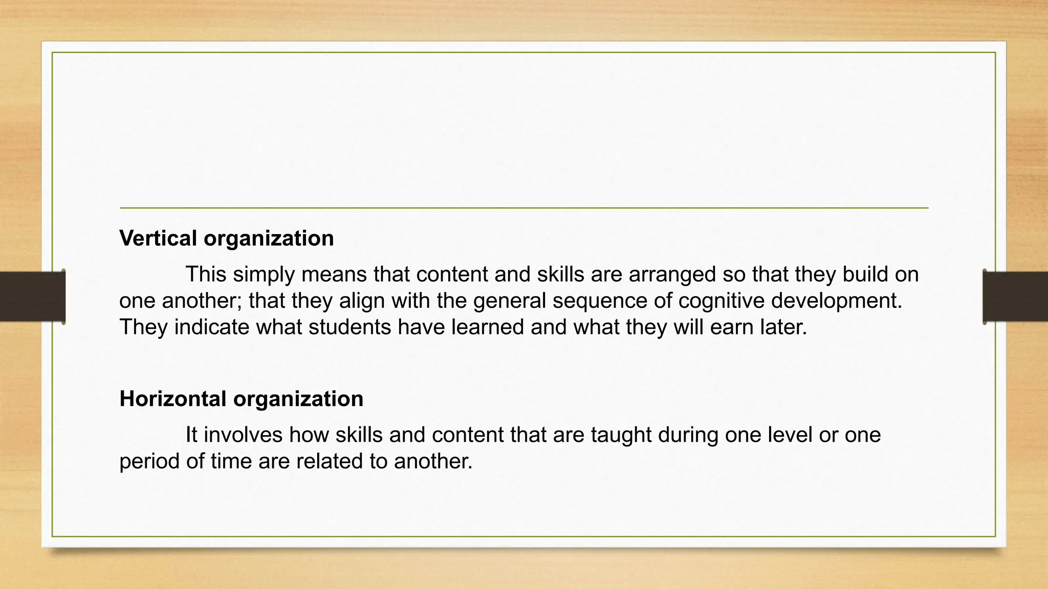 Vertical organization
This simply means that content and skills are arranged so that they build on
one another; that they align with the general sequence of cognitive development.
They indicate what students have learned and what they will earn later.
Horizontal organization
It involves how skills and content that are taught during one level or one
period of time are related to another.
 