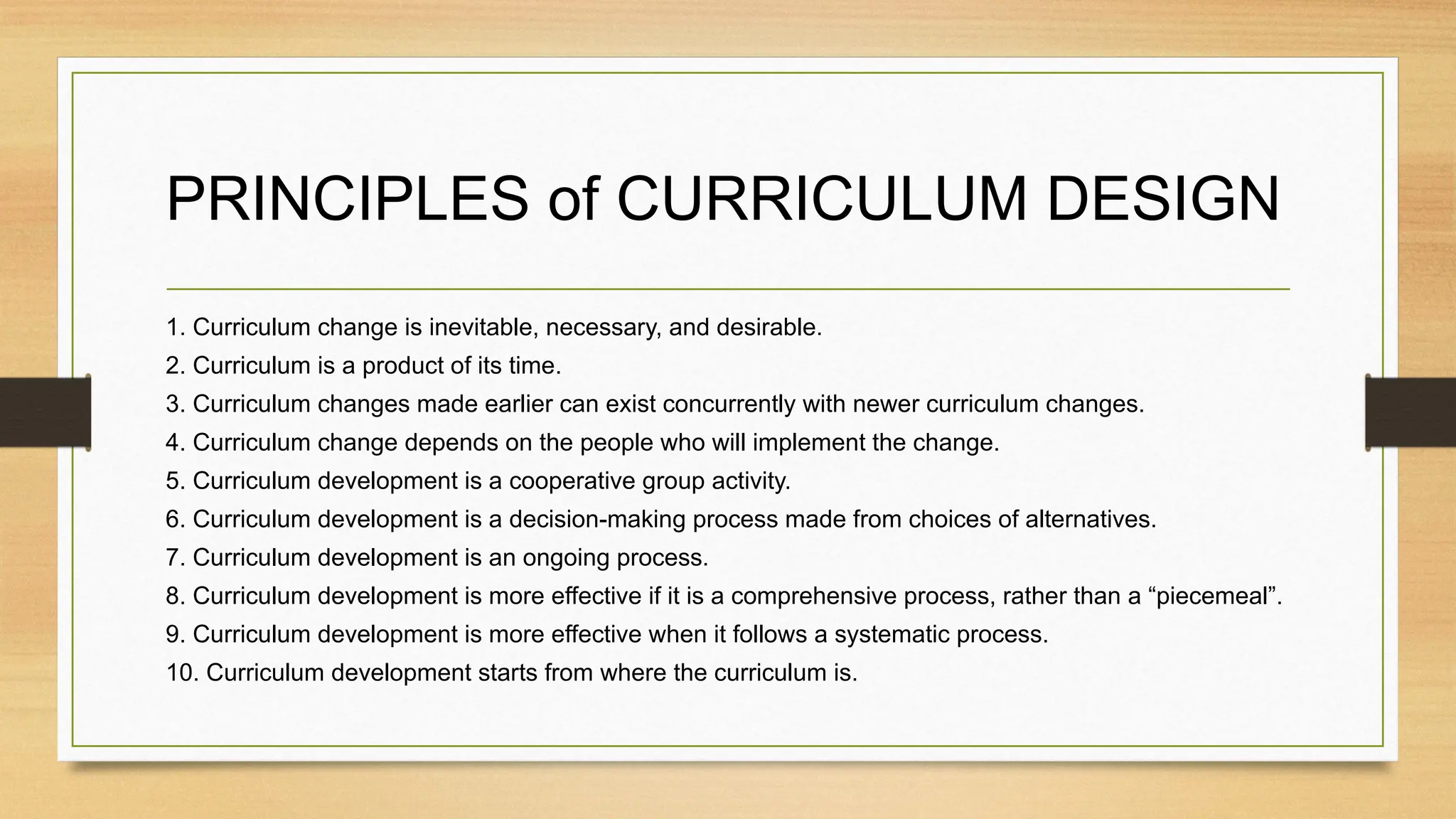 PRINCIPLES of CURRICULUM DESIGN
1. Curriculum change is inevitable, necessary, and desirable.
2. Curriculum is a product of its time.
3. Curriculum changes made earlier can exist concurrently with newer curriculum changes.
4. Curriculum change depends on the people who will implement the change.
5. Curriculum development is a cooperative group activity.
6. Curriculum development is a decision-making process made from choices of alternatives.
7. Curriculum development is an ongoing process.
8. Curriculum development is more effective if it is a comprehensive process, rather than a “piecemeal”.
9. Curriculum development is more effective when it follows a systematic process.
10. Curriculum development starts from where the curriculum is.
 