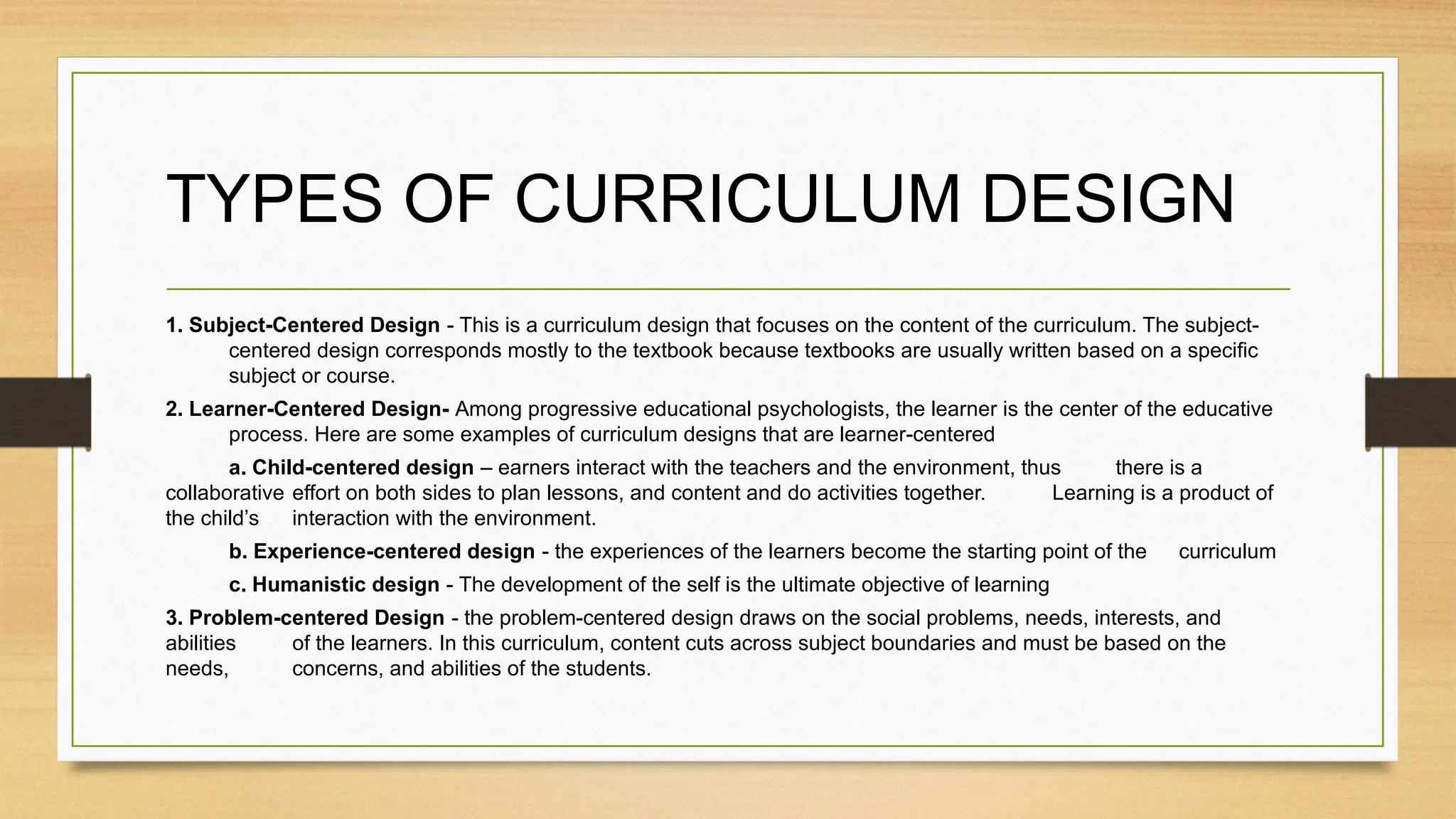 TYPES OF CURRICULUM DESIGN
1. Subject-Centered Design - This is a curriculum design that focuses on the content of the curriculum. The subject-
centered design corresponds mostly to the textbook because textbooks are usually written based on a specific
subject or course.
2. Learner-Centered Design- Among progressive educational psychologists, the learner is the center of the educative
process. Here are some examples of curriculum designs that are learner-centered
a. Child-centered design – earners interact with the teachers and the environment, thus there is a
collaborative effort on both sides to plan lessons, and content and do activities together. Learning is a product of
the child’s interaction with the environment.
b. Experience-centered design - the experiences of the learners become the starting point of the curriculum
c. Humanistic design - The development of the self is the ultimate objective of learning
3. Problem-centered Design - the problem-centered design draws on the social problems, needs, interests, and
abilities of the learners. In this curriculum, content cuts across subject boundaries and must be based on the
needs, concerns, and abilities of the students.
 