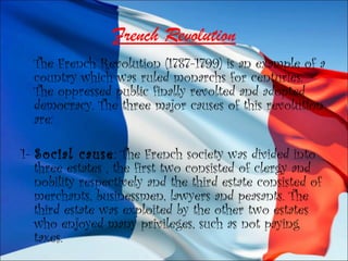 French Revolution
The French Revolution (1787-1799) is an example of a
country which was ruled monarchs for centuries.
The oppressed public finally revolted and adopted
democracy. The three major causes of this revolution
are:
1- Social cause: The French society was divided into
three estates , the first two consisted of clergy and
nobility respectively and the third estate consisted of
merchants, businessmen, lawyers and peasants. The
third estate was exploited by the other two estates
who enjoyed many privileges, such as not paying
taxes.
 