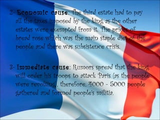 2- Economic cause: The third estate had to pay
all the taxes imposed by the king as the other
estates were exempted from it. The prices of
bread rose which was the main staple diet of the
people and there was subsistence crisis.
3- Immediate cause: Rumors spread that the king
will order his troops to attack Paris (as the people
were revolting), therefore, 4000 - 5000 people
gathered and formed people's militia.
 