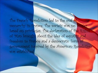 The French Revolution led to the end of
monarchy in France. The society was no longer
based on privileges. The declaration of the Rights
of Man brought about the idea of equality and
freedom to France and a democratic form of
government inspired by the American Revolution
was established.
 