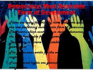 Democracy: Most Desirable
Form of Government
There are many factors why more and more nations
are now preferring democractic form of government.
The factors which contribute in making democracy
the most favourable form of government are:
• Democracy is a more accountable form of
government
• The government works for the welfare of the
majority
• Fundamental rights are guaranteed to each and
every citizen
 