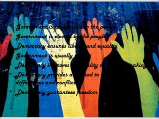 • Government is responsible to the people
• Government is elected by the people
• Democracy ensures liberty and equality
• Government is usually stable
• Democracy improves the quality of decision making
• Democracy provides a method to deal with
differences and conflicts
• Democracy guarantees freedom to all citizens
 