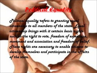 Political Equality
Political equality refers to granting equal
citizenship to all members of the state. Equal
citizenship brings with it certain basic rights
such as the right to vote, freedom of expression,
movement and association and freedom of belief.
These rights are necessary to enable citizens to
develop themselves and participate in the affairs
of the state.
 
