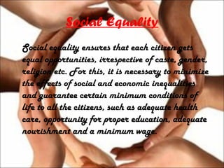 Social Equality
Social equality ensures that each citizen gets
equal opportunities, irrespective of caste, gender,
religion etc. For this, it is necessary to minimize
the effects of social and economic inequalities
and guarantee certain minimum conditions of
life to all the citizens, such as adequate health
care, opportunity for proper education, adequate
nourishment and a minimum wage.
 