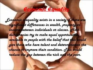 Economic Equality
Economic inequality exists in a society if there are
significant differences in wealth, property or
income between individuals or classes. Most
democracies try to make equal opportunities
available to people with the belief that this would
give those who have talent and determination the
chance to improve their condition. This would
reduce the gap between the rich and the poor.
 