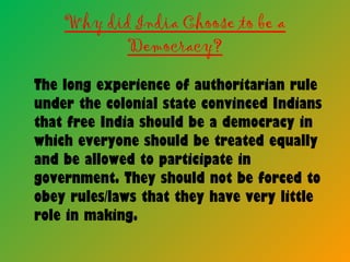 Why did India Choose to be a
Democracy?
The long experience of authoritarian rule
under the colonial state convinced Indians
that free India should be a democracy in
which everyone should be treated equally
and be allowed to participate in
government. They should not be forced to
obey rules/laws that they have very little
role in making.
 
