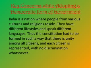 Key Concerns while Adopting a
Democratic form of Government
India is a nation where people from various
cultures and religions reside. They have
different lifestyles and speak different
languages. Thus the constitution had to be
formed in such a way that there is unity
among all citizens, and each citizen is
represented, with no discrimination
whatsoever.
 