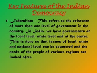 Key Features of the Indian
Democracy
1- Federalism – This refers to the existence
of more than one level of government in the
country. In India, we have governments at
the local level, state level and at the centre.
This is done so that issues of local, state
and national level can be countered and the
needs of the people of various regions are
looked after.
 