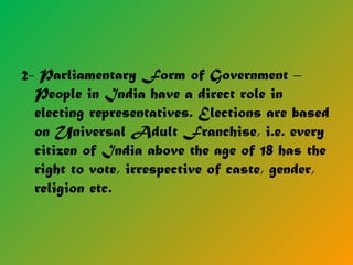 2- Parliamentary Form of Government –
People in India have a direct role in
electing representatives. Elections are based
on Universal Adult Franchise, i.e. every
citizen of India above the age of 18 has the
right to vote, irrespective of caste, gender,
religion etc.
 