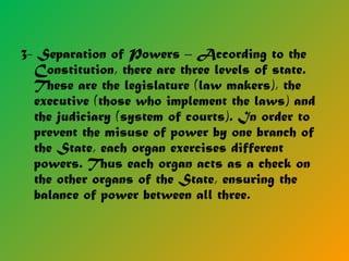 3- Separation of Powers – According to the
Constitution, there are three levels of state.
These are the legislature (law makers), the
executive (those who implement the laws) and
the judiciary (system of courts). In order to
prevent the misuse of power by one branch of
the State, each organ exercises different
powers. Thus each organ acts as a check on
the other organs of the State, ensuring the
balance of power between all three.
 
