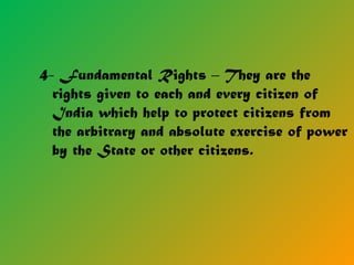 4- Fundamental Rights – They are the
rights given to each and every citizen of
India which help to protect citizens from
the arbitrary and absolute exercise of power
by the State or other citizens.
 