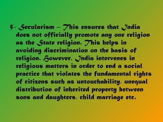 5- Secularism – This ensures that India
does not officially promote any one religion
as the State religion. This helps in
avoiding discrimination on the basis of
religion. However, India intervenes in
religious matters in order to end a social
practice that violates the fundamental rights
of citizens such as untouchability, unequal
distribution of inherited property between
sons and daughters, child marriage etc.
 