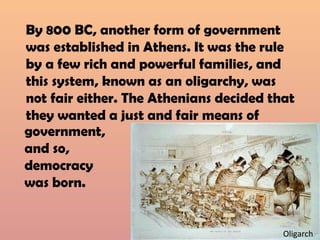 By 800 BC, another form of government
was established in Athens. It was the rule
by a few rich and powerful families, and
this system, known as an oligarchy, was
not fair either. The Athenians decided that
they wanted a just and fair means of
Oligarch
government,
and so,
democracy
was born.
 