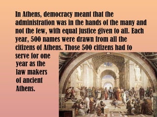 In Athens, democracy meant that the
administration was in the hands of the many and
not the few, with equal justice given to all. Each
year, 500 names were drawn from all the
citizens of Athens. Those 500 citizens had to
serve for one
year as the
law makers
of ancient
Athens.
 