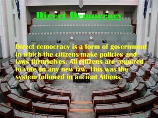 Direct Democracy
Direct democracy is a form of government
in which the citizens make policies and
laws themselves. All citizens are required
to vote on any new law. This was the
system followed in ancient Athens.
 