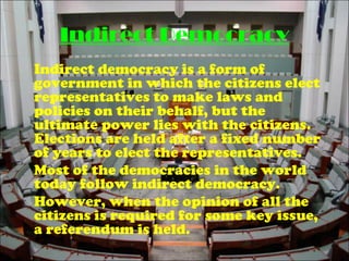 Indirect Democracy
Indirect democracy is a form of
government in which the citizens elect
representatives to make laws and
policies on their behalf, but the
ultimate power lies with the citizens.
Elections are held after a fixed number
of years to elect the representatives.
Most of the democracies in the world
today follow indirect democracy.
However, when the opinion of all the
citizens is required for some key issue,
a referendum is held.
 
