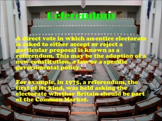 Referendum
A direct vote in which an entire electorate
is asked to either accept or reject a
particular proposal is known as a
referendum. This may be the adoption of a
new constitution, a law or a specific
governmental policy.
For example, in 1975, a referendum, the
first of its kind, was held asking the
electorate whether Britain should be part
of the Common Market.
 