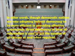 In other words, though democratic nations
are now adopting indirect democracy to
be more efficient in providing effective
governance, direct democracy in form of
referendum is used to get the opinion of
all citizens as and when required.
 