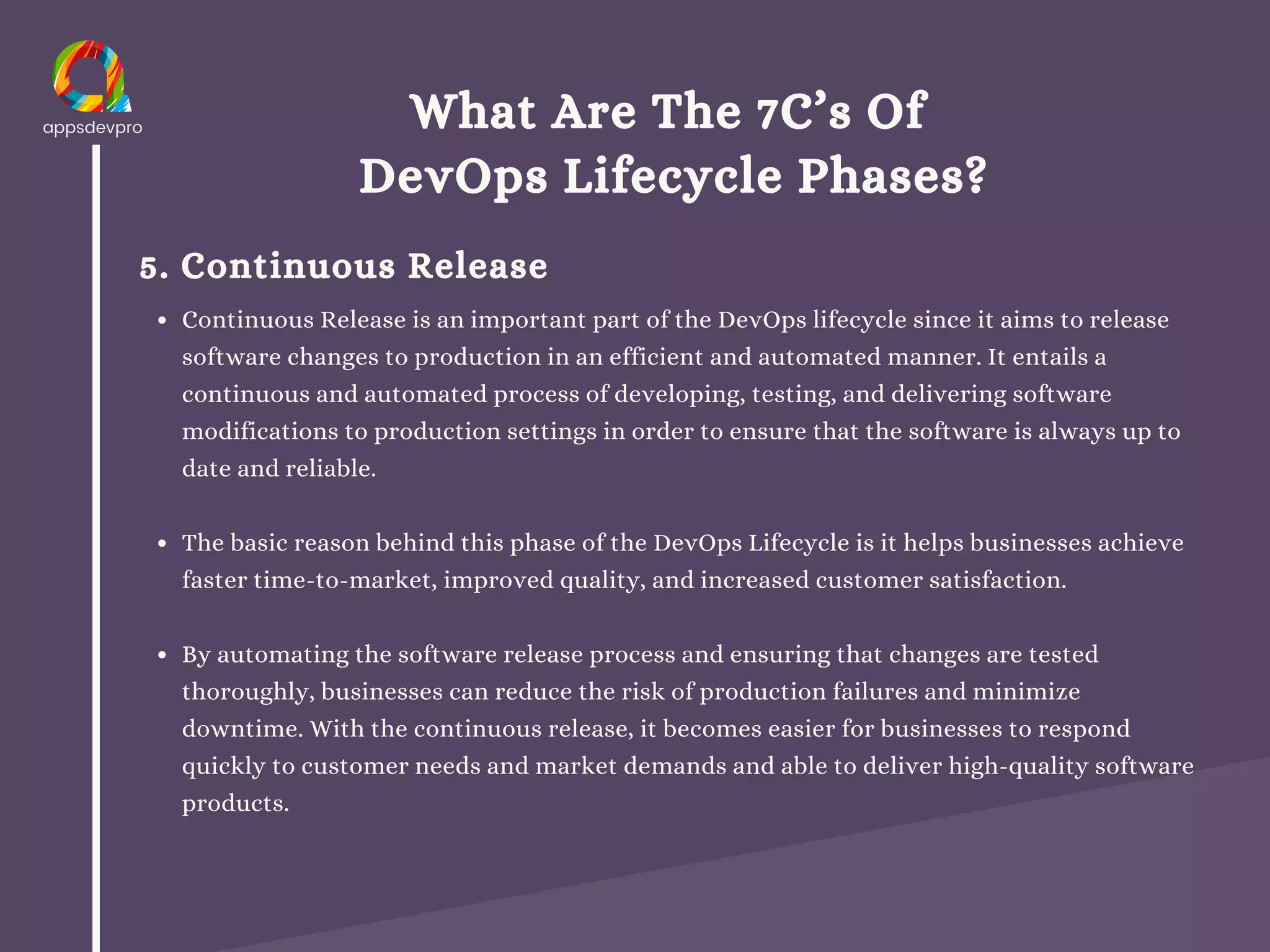 What Are The 7C’s Of
DevOps Lifecycle Phases?
5. Continuous Release
Continuous Release is an important part of the DevOps lifecycle since it aims to release
software changes to production in an efficient and automated manner. It entails a
continuous and automated process of developing, testing, and delivering software
modifications to production settings in order to ensure that the software is always up to
date and reliable.
The basic reason behind this phase of the DevOps Lifecycle is it helps businesses achieve
faster time-to-market, improved quality, and increased customer satisfaction.
By automating the software release process and ensuring that changes are tested
thoroughly, businesses can reduce the risk of production failures and minimize
downtime. With the continuous release, it becomes easier for businesses to respond
quickly to customer needs and market demands and able to deliver high-quality software
products.
 