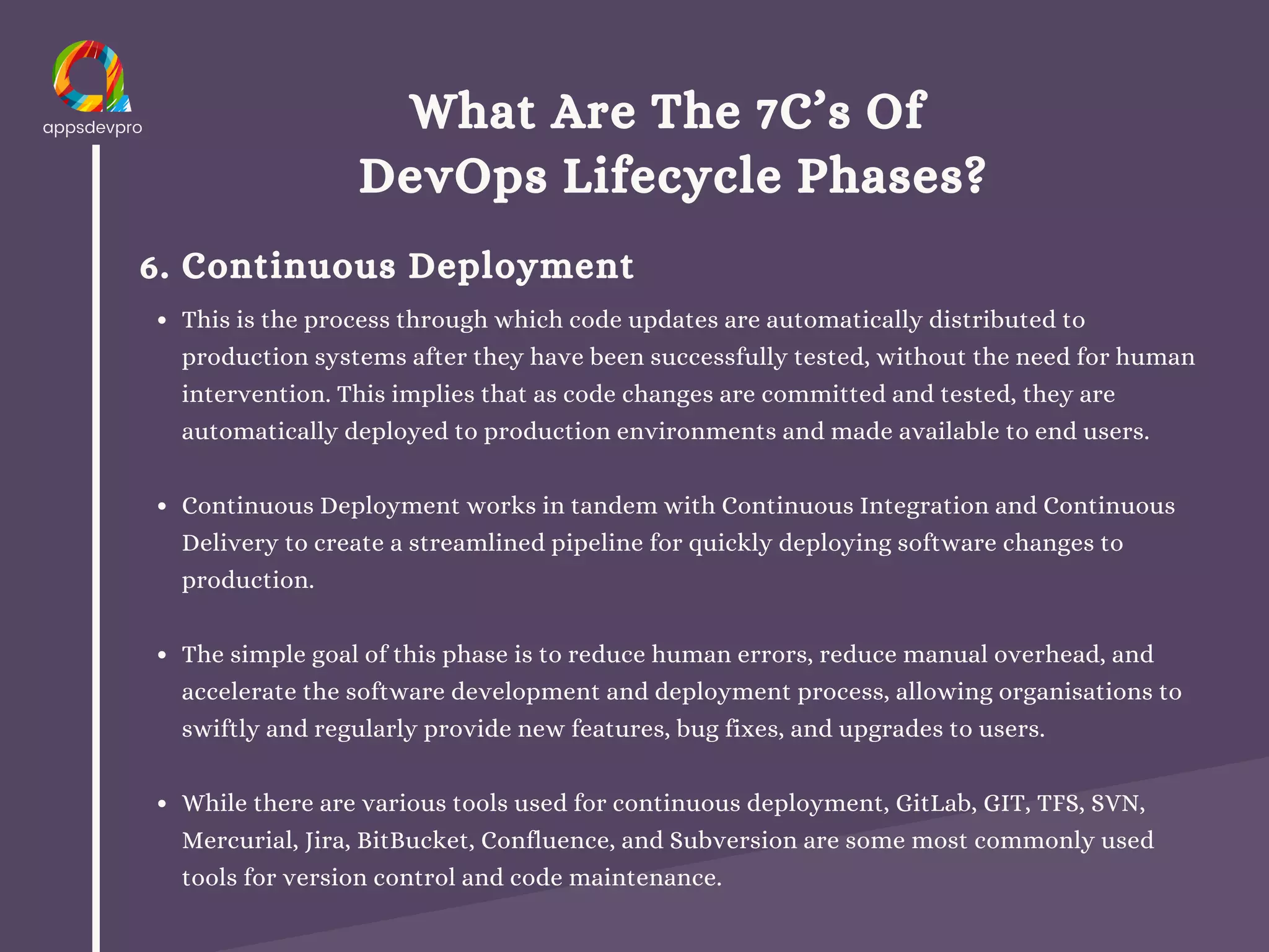 What Are The 7C’s Of
DevOps Lifecycle Phases?
6. Continuous Deployment
This is the process through which code updates are automatically distributed to
production systems after they have been successfully tested, without the need for human
intervention. This implies that as code changes are committed and tested, they are
automatically deployed to production environments and made available to end users.
Continuous Deployment works in tandem with Continuous Integration and Continuous
Delivery to create a streamlined pipeline for quickly deploying software changes to
production.
The simple goal of this phase is to reduce human errors, reduce manual overhead, and
accelerate the software development and deployment process, allowing organisations to
swiftly and regularly provide new features, bug fixes, and upgrades to users.
While there are various tools used for continuous deployment, GitLab, GIT, TFS, SVN,
Mercurial, Jira, BitBucket, Confluence, and Subversion are some most commonly used
tools for version control and code maintenance.
 